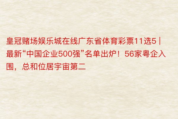 皇冠赌场娱乐城在线广东省体育彩票11选5 | 最新“中国企业500强”名单出炉！56家粤企入围，总和位居宇宙第二