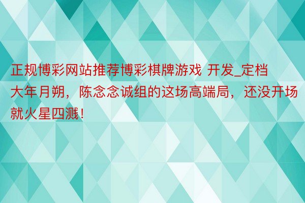 正规博彩网站推荐博彩棋牌游戏 开发_定档大年月朔，陈念念诚组的这场高端局，还没开场就火星四溅！