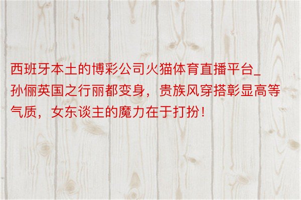 西班牙本土的博彩公司火猫体育直播平台_孙俪英国之行丽都变身，贵族风穿搭彰显高等气质，女东谈主的魔力在于打扮！