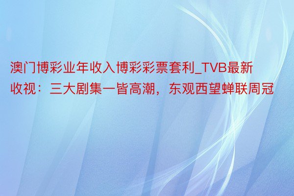 澳门博彩业年收入博彩彩票套利_TVB最新收视：三大剧集一皆高潮，东观西望蝉联周冠