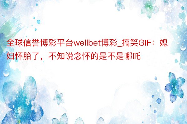 全球信誉博彩平台wellbet博彩_搞笑GIF：媳妇怀胎了，不知说念怀的是不是哪吒