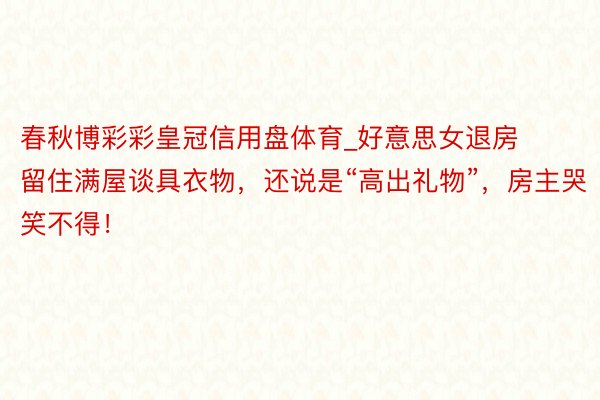 春秋博彩彩皇冠信用盘体育_好意思女退房留住满屋谈具衣物，还说是“高出礼物”，房主哭笑不得！