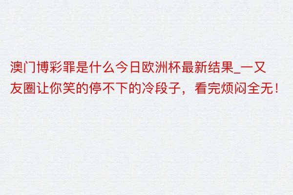 澳门博彩罪是什么今日欧洲杯最新结果_一又友圈让你笑的停不下的冷段子，看完烦闷全无！