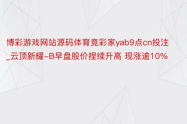 博彩游戏网站源码体育竞彩家yab9点cn投注_云顶新耀-B早盘股价捏续升高 现涨逾10%