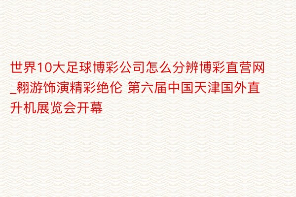 世界10大足球博彩公司怎么分辨博彩直营网_翱游饰演精彩绝伦 第六届中国天津国外直升机展览会开幕