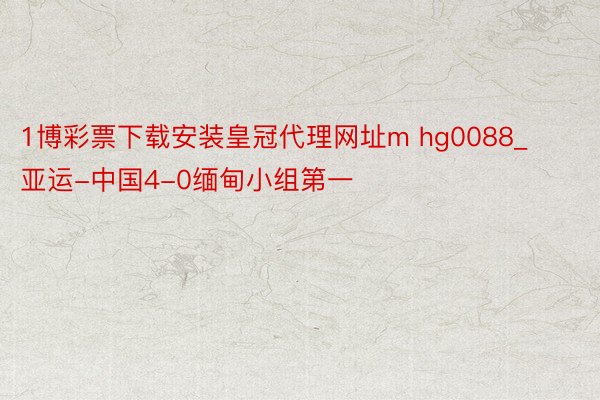 1博彩票下载安装皇冠代理网址m hg0088_亚运-中国4-0缅甸小组第一