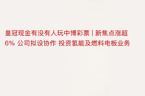 皇冠现金有没有人玩中博彩票 | 新焦点涨超6% 公司拟设协作 投资氢能及燃料电板业务